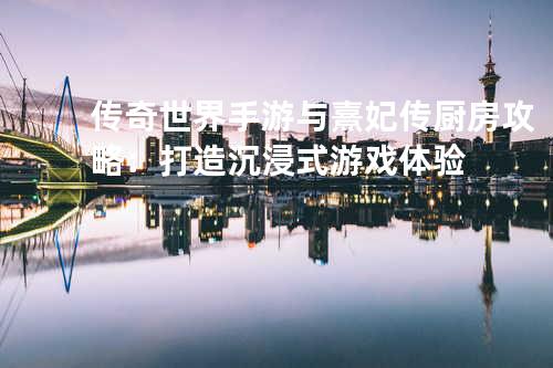 传奇世界手游与熹妃传厨房攻略:打造沉浸式游戏体验