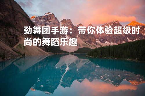 劲舞团手游:带你体验超级时尚的舞蹈乐趣