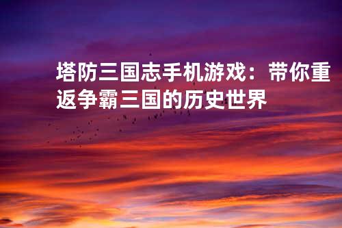 塔防三国志手机游戏:带你重返争霸三国的历史世界