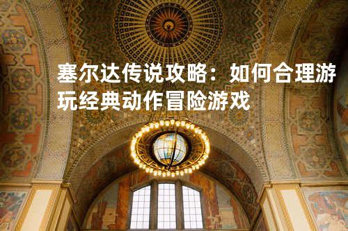 塞尔达传说攻略:如何合理游玩经典动作冒险游戏