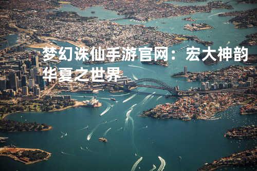 梦幻诛仙手游官网:宏大神韵华夏之世界
