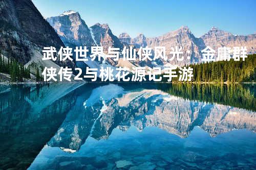 武侠世界与仙侠风光:金庸群侠传2与桃花源记手游