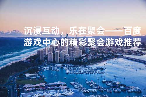 沉浸互动,乐在聚会——百度游戏中心的精彩聚会游戏推荐
