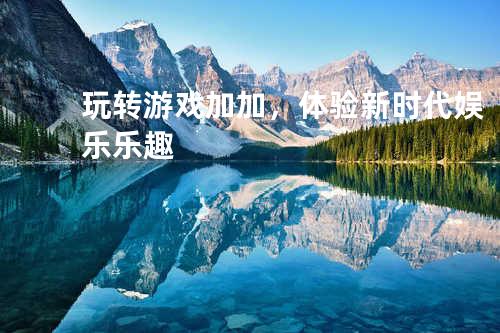 玩转游戏加加，体验新时代娱乐乐趣