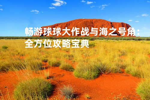 畅游球球大作战与海之号角:全方位攻略宝典