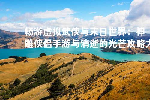 畅游虚拟武侠与末日世界:神雕侠侣手游与消逝的光芒攻略大全