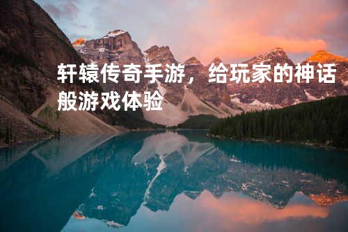 轩辕传奇手游,给玩家的神话般游戏体验