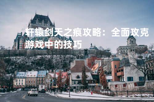 轩辕剑天之痕攻略：全面攻克游戏中的技巧
