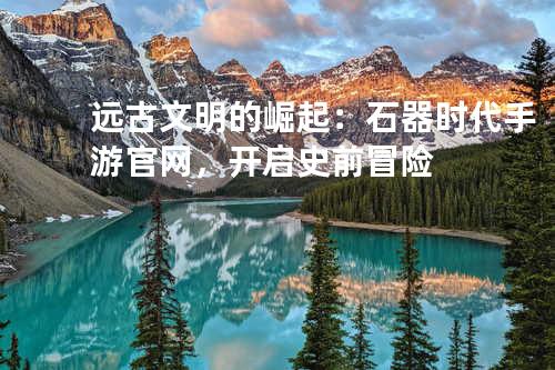 远古文明的崛起:石器时代手游官网,开启史前冒险
